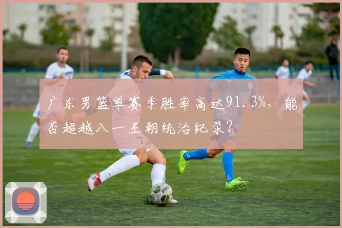 广东男篮单赛季胜率高达91.3%，能否超越八一王朝统治纪录？