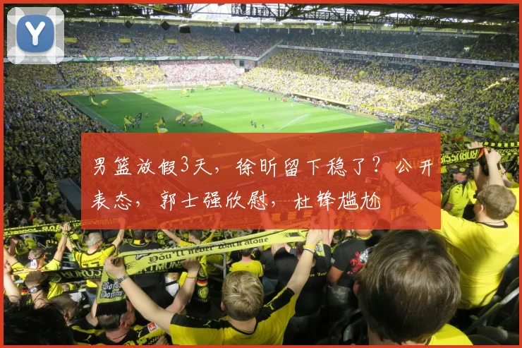 男篮放假3天，徐昕留下稳了？公开表态，郭士强欣慰，杜锋尴尬